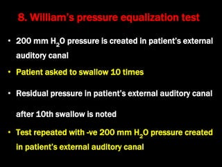 • 200 mm H2
O pressure is created in patient’s external
auditory canal
• Patient asked to swallow 10 times
• Residual pressure in patient’s external auditory canal
after 10th swallow is noted
• Test repeated with -ve 200 mm H2
O pressure created
in patient’s external auditory canal
8. William’s pressure equalization test
 