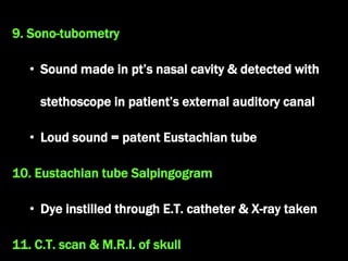 9. Sono-tubometry
• Sound made in pt’s nasal cavity & detected with
stethoscope in patient’s external auditory canal
• Loud sound = patent Eustachian tube
10. Eustachian tube Salpingogram
• Dye instilled through E.T. catheter & X-ray taken
11. C.T. scan & M.R.I. of skull
 