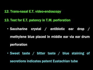 12. Trans-nasal E.T. video-endoscopy
13. Test for E.T. patency in T.M. perforation
• Saccharine crystal / antibiotic ear drop /
methylene blue placed in middle ear via ear drum
perforation
• Sweet taste / bitter taste / blue staining of
secretions indicates patent Eustachian tube
 
