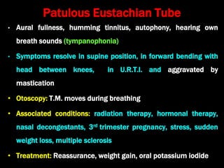 Patulous Eustachian Tube
• Aural fullness, humming tinnitus, autophony, hearing own
breath sounds (tympanophonia)
• Symptoms resolve in supine position, in forward bending with
head between knees, in U.R.T.I. and aggravated by
mastication
• Otoscopy: T.M. moves during breathing
• Associated conditions: radiation therapy, hormonal therapy,
nasal decongestants, 3rd trimester pregnancy, stress, sudden
weight loss, multiple sclerosis
• Treatment: Reassurance, weight gain, oral potassium iodide
 
