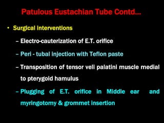 Patulous Eustachian Tube Contd…
• Surgical interventions
– Electro-cauterization of E.T. orifice
– Peri - tubal injection with Teflon paste
– Transposition of tensor veli palatini muscle medial
to pterygoid hamulus
– Plugging of E.T. orifice in Middle ear and
myringotomy & grommet insertion
 