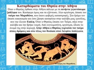 Όταν ο Θησέας έφθασε στην Αθήνα πάλεψε με τα πενήντα γιγαντόσωμα
ξαδέλφια του. Κατάφερε όμως και τα εξόντωσε. Λίγο αργότερα, έπιασε τον
ταύρο του Μαραθώνα, που έκανε φοβερές καταστροφές. Στο δρόμο τον
έπιασε κακοκαιρία και έτσι ζήτησε καταφύγιο στην καλύβα μιας γριούλας,
που την έλεγαν Εκάλη. Όταν ο Θησέας έπιασε τον Ταύρο, πήγε στην
καλύβα και την βρήκε νεκρή. Από ευγνωμοσύνη, αργότερα, έδωσε το
όνομά της στην περιοχή. Στην Αθήνα ο Θησέας γυρνούσε τον ταύρο
στους δρόμους και στο τέλος τον θυσίασε στον Δελφίνο Απόλλωνα.
Κατορθώματα του Θησέα στην Αθήνα
Ο ταύρος του Μαραθώνα.
 