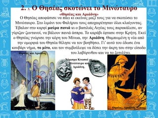 2. 3. Ο Θησέας σκοτώνει το Μινώταυρο
«Θησέας και Αριάδνη»
Ο Θησέας αποφάσισε να πάει κι εκείνος μαζί τους για να σκοτώσει το
Μινώταυρο. Στο λιμάνι του Φαλήρου τους αποχαιρέτησαν όλοι κλαίγοντας.
Έβαλαν στο καρφί μαύρα πανιά κι ο βασιλιάς Αιγέας τους παρακάλεσε, αν
γύριζαν ζωντανοί, να βάλουν πανιά άσπρα. Το καράβι έφτασε στην Κρήτη. Εκεί
ο Θησέας γνώρισε την κόρη του Μίνωα, την Αριάδνη. Θαμπωμένη η νέα από
την ομορφιά του Θησέα θέλησε να τον βοηθήσει. Γι’ αυτό του έδωσε ένα
κουβάρι νήμα, το μίτο, και τον συμβούλεψε να δέσει την άκρη του στην είσοδο
του του λαβύρινθου και να το ξετυλίγει.
Θησέας και Αριάδνη. Θησέας, Αριάδνη, Ύπνος.
Νόμισμα Κνωσού με
Μινώταυρο και
Αριάδνη.
Θησέας και Αριάδνη.
 