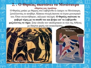 2. 4. Ο Θησέας σκοτώνει το Μινώταυρο
«Θησέας και Αριάδνη»
Ο Θησέας μπήκε με θάρρος στο λαβύρινθο κι έψαχνε το Μινώταυρο,
ξετυλίγοντας το κουβάρι. Κάποια στιγμή άκουσε το άγριο μουγκρητό
του. Όταν συναντήθηκαν, πάλεψαν σκληρά. Ο Θησέας σκότωσε το
φοβερό τέρας με το σπαθί του και βγήκε απ’ το λαβύρινθο
μαζεύοντας το νήμα. Στην είσοδο τον υποδέχτηκαν οι νέοι της Αθήνας
με δάκρυα χαράς και ανακούφισης.
Ο Θησέας σκοτώνει το Μινώταυρο.
Ο Θησέας σκοτώνει το
Μινώταυρο.
 