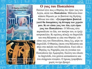 Ο γιος του Ποσειδώνα
Πολλοί λένε πως ο Θησέας δεν ήταν γιος του
Αιγέα, αλλά του Ποσειδώνα. Μάλιστα όταν
κάποτε θύμωσε με το βασιλιά της Κρήτης
Μίνωα του είπε : «Συγκρατήσου βασιλιά
γιατί θα δοκιμάσεις τη δύναμη των χεριών
μου. Κι αν είσαι γιος του Δία, εγώ είμαι
γιος του Ποσειδώνα». Ο Μίνωας τότε
παρακάλεσε το Δία, τον πατέρα του, κι έριξε
αστροπελέκι. Κι αμέσως πέταξε το δαχτυλίδι
του στη θάλασσα κι είπε στο Θησέα: «Αν
είσαι γιος του Ποσειδώνα, όπως λες, φέρε το
δαχτυλίδι. Ο Θησέας έπεσε στη θάλασσα και
πήγε στο παλάτι του Ποσειδώνα. Εκεί είδε ο
Θησέας τις Νηρηίδες και τη γυναίκα του
Ποσειδώνα την Αμφιτρίτη. Εκείνη του έδωσε
το δαχτυλίδι, ένα χιτώνα κατακόκκινο και
ένα ολόχρυσο στεφάνι. Ο ήρωας ξεπρόβαλε
χωρίς να έχει βραχεί.
Ο Θησέας χαιρετά τον Αιγέα, η
Αίθρα, τον χαϊδεύει, ο Ποσειδώνας
παρακολουθεί.
Ο Θησέας στο παλάτι
του Ποσειδώνα.
 