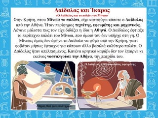 Δαίδαλος και Ίκαρος
«Ο Δαίδαλος και το παλάτι του Μίνωα»
Αθηνά, θεά των επιστημών.
Ο Δαίδαλος ήταν σπουδαίος εφευρέτης.
Στην Κρήτη, στου Μίνωα το παλάτι, είχε καταφύγει κάποτε ο Δαίδαλος
από την Αθήνα. Ήταν περίφημος τεχνίτης, εφευρέτης και μηχανικός.
Λέγανε μάλιστα πως τον είχε διδάξει η ίδια η Αθηνά. Ο Δαίδαλος έφτιαξε
το περίτεχνο παλάτι του Μίνωα, που όμοιό του δεν υπήρχε στη γη. Ο
Μίνωας όμως δεν άφηνε το Δαίδαλο να φύγει από την Κρήτη, γιατί
φοβόταν μήπως έφτιαχνε για κάποιον άλλο βασιλιά καλύτερο παλάτι. Ο
Δαίδαλος ήταν απελπισμένος. Κανένα κρητικό καράβι δεν τον έπαιρνε κι
εκείνος νοσταλγούσε την Αθήνα, την πατρίδα του.
 