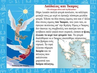 Δαίδαλος και Ίκαρος
«Το πέταγμα πάνω από τη θάλασσα»
Πήρε λοιπόν πολλά φτερά πουλιών, τα κόλλησε
μεταξύ τους με κερί κι έφτιαξε τέσσερα μεγάλα
φτερά. Έδεσε τα δύο στους ώμους του και τ’ άλλα
δύο στους ώμους του Ίκαρου, του γιου του, κι
έφυγαν πετώντας απ’ την Κρήτη. Όμως ο Ίκαρος
δεν άκουγε τις συμβουλές του πατέρα του κι
ανέβαινε πολύ ψηλά στον ουρανό, ώσπου ο ήλιος
έλιωσε το κερί των φτερών του. Τα φτερά
διαλύθηκαν κι ο Ίκαρος σκοτώθηκε πέφτοντας
Δαίδαλος και Ίκαρος.
στα βράχια ενός
νησιού. Το νησί
λέγεται σήμερα
Ικαρία και το
πέλαγος που
απλώνεται
μπροστά του
Ικάριο πέλαγος.
 