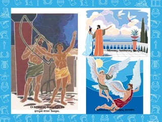 Μίνωας, Δαίδαλος, Ίκαρος.
Ο Δαίδαλος δοκιμάζει τα
φτερά στον Ίκαρο. Δαίδαλος και Ίκαρος πετούν.
 