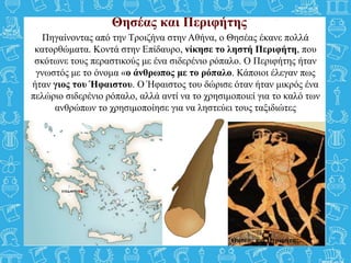 Θησέας και Περιφήτης
Πηγαίνοντας από την Τροιζήνα στην Αθήνα, ο Θησέας έκανε πολλά
κατορθώματα. Κοντά στην Επίδαυρο, νίκησε το ληστή Περιφήτη, που
σκότωνε τους περαστικούς με ένα σιδερένιο ρόπαλο. Ο Περιφήτης ήταν
γνωστός με το όνομα «ο άνθρωπος με το ρόπαλο. Κάποιοι έλεγαν πως
ήταν γιος του Ήφαιστου. Ο Ήφαιστος του δώρισε όταν ήταν μικρός ένα
πελώριο σιδερένιο ρόπαλο, αλλά αντί να το χρησιμοποιεί για το καλό των
ανθρώπων το χρησιμοποίησε για να ληστεύει τους ταξιδιώτες
Θησέας και Περιφήτης.
 