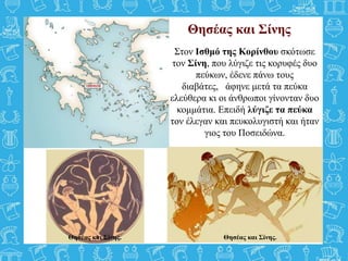 Θησέας και Σίνης
Στον Ισθμό της Κορίνθου σκότωσε
τον Σίνη, που λύγιζε τις κορυφές δυο
πεύκων, έδενε πάνω τους
διαβάτες, άφηνε μετά τα πεύκα
ελεύθερα κι οι άνθρωποι γίνονταν δυο
κομμάτια. Επειδή λύγιζε τα πεύκα
τον έλεγαν και πευκολυγιστή και ήταν
γιος του Ποσειδώνα.
Θησέας και Σίνης.Θησέας και Σίνης.
 