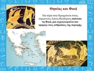 Θησέας και Φαιά
Πιο πέρα στην Κρομμύωνα στους
σημερινούς Αγίους Θεοδώρους σκότωσε
τη Φαιά, μια αγριογουρούνα που
τρόμαζε τους ανθρώπους της περιοχής.
Θησέας και Φαιά.
Θησέας και Φαιά.
 