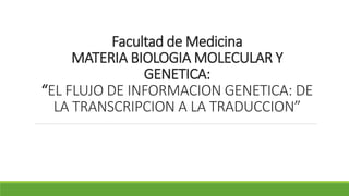 Facultad de Medicina
MATERIA BIOLOGIA MOLECULAR Y
GENETICA:
“EL FLUJO DE INFORMACION GENETICA: DE
LA TRANSCRIPCION A LA TRADUCCION”
 