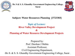 Topic of Lecture:
River Valley Development Project
&
Planning of Water Resource Development Projects
Prepared by:
Prof. Darshan J Mehta
Assistant Professor,
Civil Engineering Department,
Dr. S. & S. S. Ghandhy Government Engineering College, Surat 1
Subject: Water Resources Planning [3723303]
Dr. S & S. S. Ghandhy Government Engineering College,
Surat
9-Jul-20
 