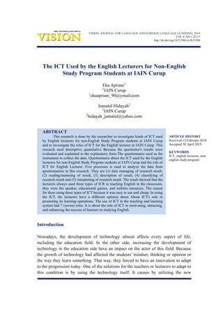 ARTICLE HISTORY
Received 12 February 2019
Accepted 30 April 2019
KEYWORDS
ICT; english lecturers; non-
english study program
The ICT Used by the English Lecturers for Non-English
Study Program Students at IAIN Curup
Eka Apriani1
1
IAIN Curup
1
ekaapriani_90@ymail.com
Jumatul Hidayah2
2
IAIN Curup
2
hidayah_jumatul@yahoo.com
ABSTRACT
This research is done by the researcher to investigate kinds of ICT used
by English lecturers for non-English Study Program students at IAIN Curup
and to investigate the roles of ICT for the English lecturer at IAIN Curup. This
research used descriptive quantitative Because the questioner's results were
evaluated and explained in the explanatory form.The questionnaire used as the
instrument to collect the data. Questionnaire about the ICT used by the English
lecturers for non-English Study Program students at IAIN Curup and the role of
ICT for English Lecturer. Five processes is used to analyze the data from
questionnaires in this research. They are (1) data managing of research result,
(2) reading/memoing of result, (3) description of result; (4) classifying of
research result and (5) interpreting of research result. The result showed that the
lecturers always used three types of ICR in teaching English in the classroom,
they were the speaker, educational games, and website resources. The reason
for them using three types of ICT because it was easy to use and cheap. In using
the ICT, the lecturers have a different opinion about About ICT's role in
promoting its learning operations. The use of ICT in the teaching and learning
system had 7 (seven) roles. It is about the role of ICT in motivating, attracting,
and enhancing the success of learners in studying English.
Introduction
Nowadays, the development of technology almost affects every aspect of life,
including the education field. In the other side, increasing the development of
technology in the education side have an impact on the actor of this field. Because
the growth of technology had affected the students' mindset, thinking or opinion or
the way they learn something. That way, they forced to have an innovation to adapt
to the progression today. One of the solutions for the teachers or lecturers to adapt to
this condition is by using the technology itself. It causes by utilizing the new
VISION: JOURNAL FOR LANGUAGE AND FOREIGN LANGUAGE LEARNING, 2019
VOL.8, NO.1,26-37
http://dx.doi.org/10.21580/vjv8i13280
 