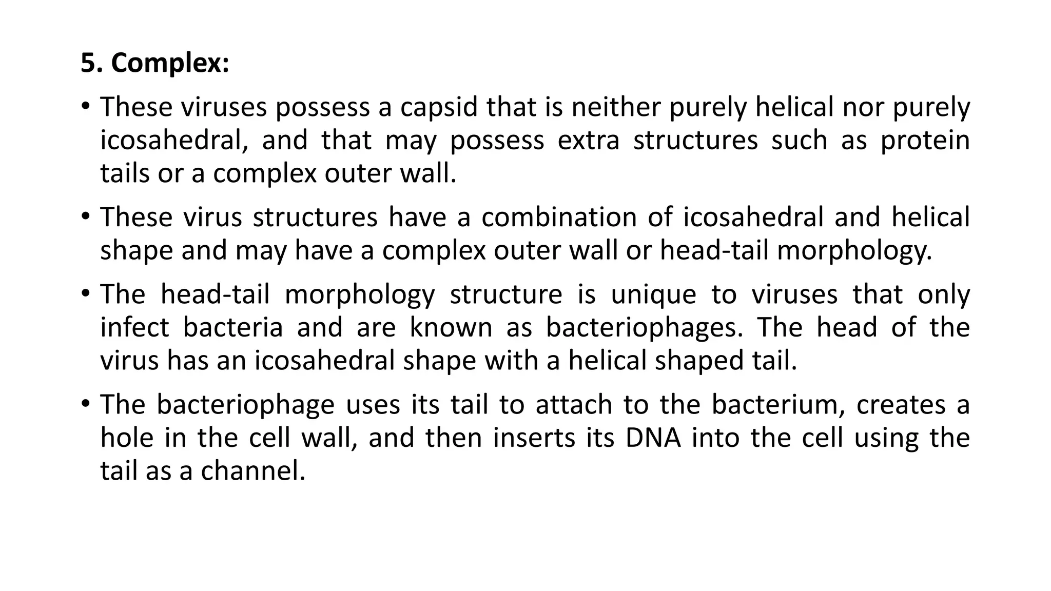 5. Complex:
• These viruses possess a capsid that is neither purely helical nor purely
icosahedral, and that may possess extra structures such as protein
tails or a complex outer wall.
• These virus structures have a combination of icosahedral and helical
shape and may have a complex outer wall or head-tail morphology.
• The head-tail morphology structure is unique to viruses that only
infect bacteria and are known as bacteriophages. The head of the
virus has an icosahedral shape with a helical shaped tail.
• The bacteriophage uses its tail to attach to the bacterium, creates a
hole in the cell wall, and then inserts its DNA into the cell using the
tail as a channel.
 