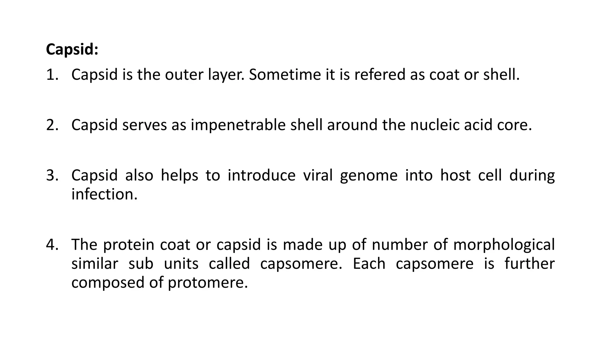 Capsid:
1. Capsid is the outer layer. Sometime it is refered as coat or shell.
2. Capsid serves as impenetrable shell around the nucleic acid core.
3. Capsid also helps to introduce viral genome into host cell during
infection.
4. The protein coat or capsid is made up of number of morphological
similar sub units called capsomere. Each capsomere is further
composed of protomere.
 