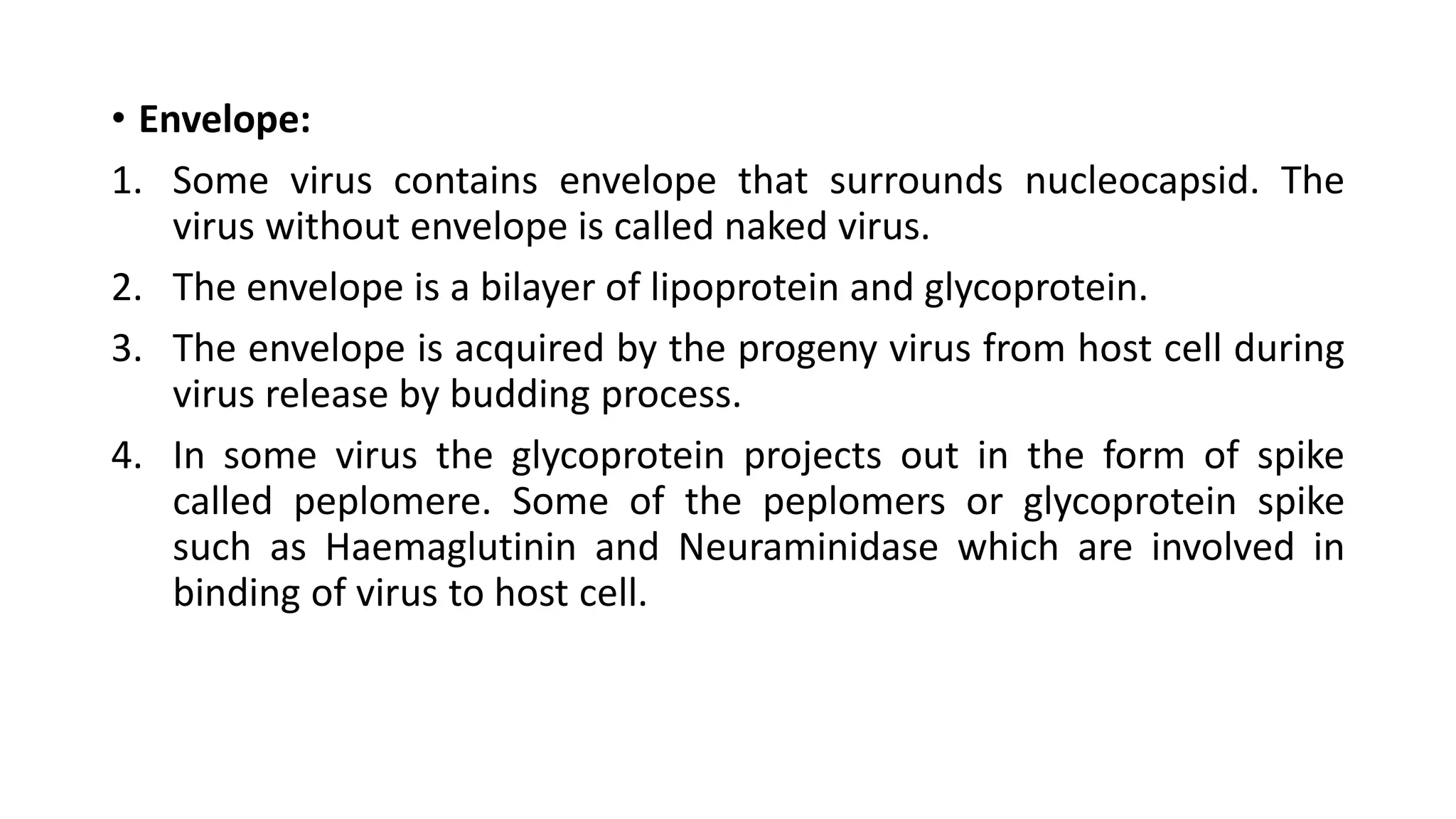 • Envelope:
1. Some virus contains envelope that surrounds nucleocapsid. The
virus without envelope is called naked virus.
2. The envelope is a bilayer of lipoprotein and glycoprotein.
3. The envelope is acquired by the progeny virus from host cell during
virus release by budding process.
4. In some virus the glycoprotein projects out in the form of spike
called peplomere. Some of the peplomers or glycoprotein spike
such as Haemaglutinin and Neuraminidase which are involved in
binding of virus to host cell.
 