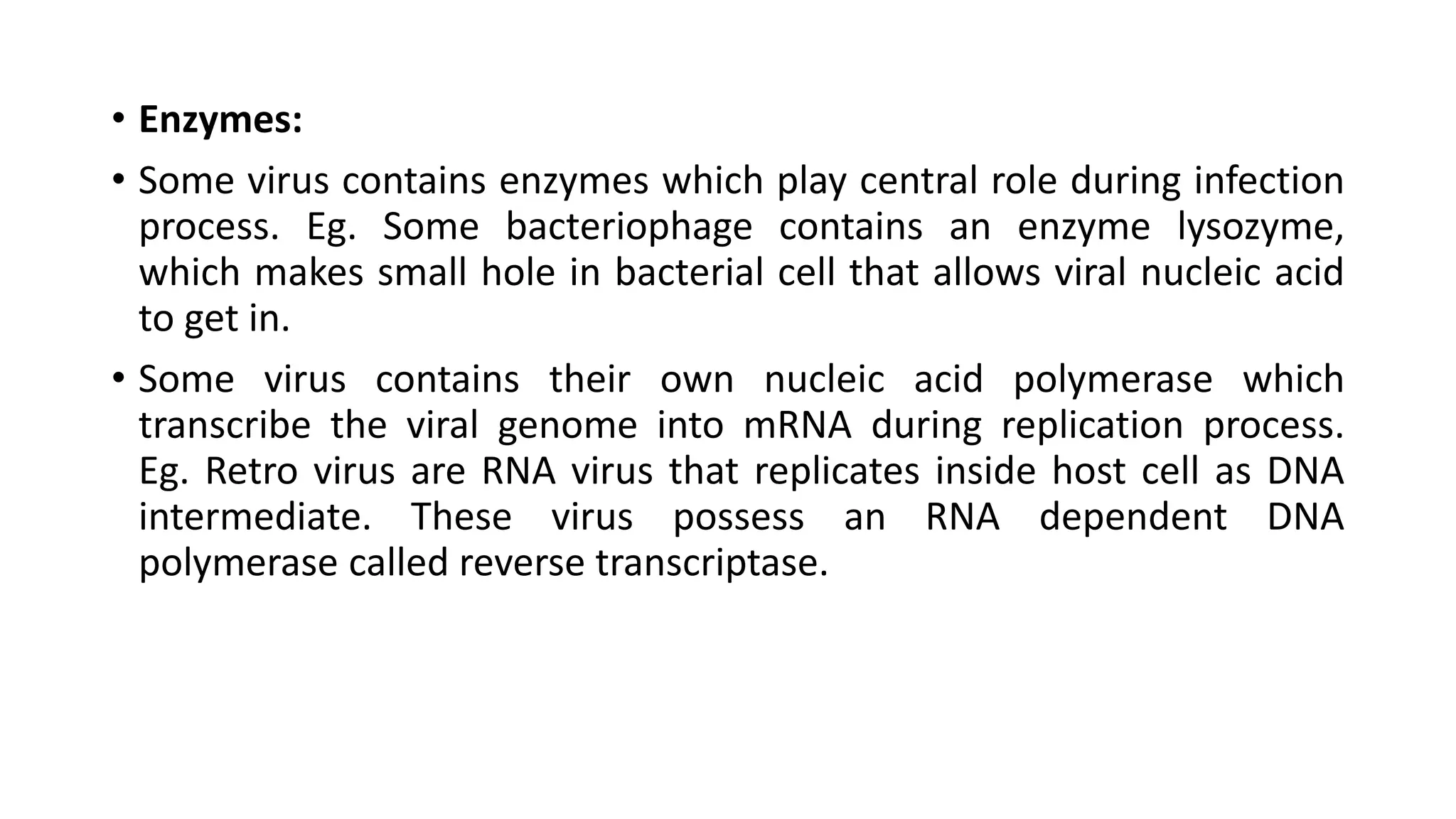 • Enzymes:
• Some virus contains enzymes which play central role during infection
process. Eg. Some bacteriophage contains an enzyme lysozyme,
which makes small hole in bacterial cell that allows viral nucleic acid
to get in.
• Some virus contains their own nucleic acid polymerase which
transcribe the viral genome into mRNA during replication process.
Eg. Retro virus are RNA virus that replicates inside host cell as DNA
intermediate. These virus possess an RNA dependent DNA
polymerase called reverse transcriptase.
 