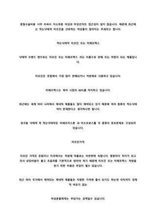 중절수술비용 너무 비싸서 저소득층 여성과 미성년자의 접근성이 쉽지 않습니다. 때문에 최근에
는 먹는낙태약 미프진을 선호하는 여성들이 많아지는 추세라고 합니다.
먹는낙태약 미프진 또는 미페프렉스
낙태약 브랜드 명으로는 미프진 또는 미페프렉스 라는 이름으로 판매 또는 처방이 되는 제품입니
다.
미프진은 유럽에서 가장 많이 판매되거나 처방제로 사용하고 있습니다.
미페프렉스는 북미 시장의 80%를 차지하고 있습니다.
최근에는 세계 여러 나라에서 제네릭 제품들도 많이 제약되고 있기 때문에 여러 종류의 먹는낙태
약이 존재한다고 생각하시면 됩니다.
경구용 낙태약 즉 먹는낙태약은 미페프리스톤 과 미소프로스톨 두 종류의 호르몬제로 구성되어
있습니다.
미프진가격
미프진 가격은 유럽이나 미국에서는 처방제 약물로는 비싼편에 속합니다. 병원마다 차이가 있고
의사 상담비용이 붙고 초음파를 기본적으로 받아야 하기 때문에 미프진 또는 미페프렉스 처방을
받기 위한 비용은 부담이 될수 있습니다.
최근 여러 국가에서 제약되는 제네릭 제품들은 저렴한 가격에 출시 되기도 하는데 아직까지 경제
적 여유가 없는
여성분들에게는 부담가는 금액일수 있습니다.
 