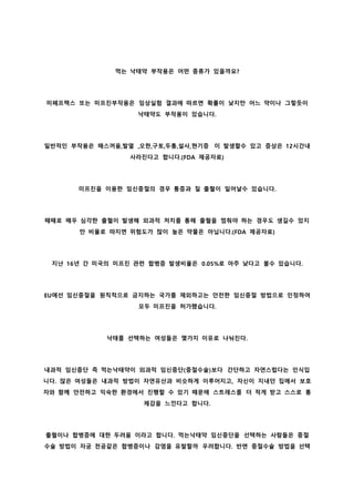 먹는 낙태약 부작용은 어떤 종류가 있을까요?
미페프렉스 또는 미프진부작용은 임상실험 결과에 따르면 확률이 낮지만 어느 약이나 그렇듯이
낙태약도 부작용이 있습니다.
일반적인 부작용은 매스꺼움,발열 ,오한,구토,두통,설사,현기증 이 발생할수 있고 증상은 12시간내
사라진다고 합니다.(FDA 제공자료)
미프진을 이용한 임신중절의 경우 통증과 질 출혈이 일어날수 있습니다.
때때로 매우 심각한 출혈이 발생해 외과적 처치를 통해 출혈을 멈춰야 하는 경우도 생길수 있지
만 비율로 따지면 위험도가 많이 높은 약물은 아닙니다.(FDA 제공자료)
지난 16년 간 미국의 미프진 관련 합병증 발생비율은 0.05%로 아주 낮다고 볼수 있습니다.
EU에선 임신중절을 원칙적으로 금지하는 국가를 제외하고는 안전한 임신중절 방법으로 인정하여
모두 미프진을 허가했습니다.
낙태를 선택하는 여성들은 몇가지 이유로 나눠진다.
내과적 임신중단 즉 먹는낙태약이 외과적 임신중단(중절수술)보다 간단하고 자연스럽다는 인식입
니다. 많은 여성들은 내과적 방법이 자연유산과 비슷하게 이루어지고, 자신이 지내던 집에서 보호
자와 함께 안전하고 익숙한 환경에서 진행할 수 있기 때문에 스트레스를 더 적게 받고 스스로 통
제감을 느낀다고 합니다.
출혈이나 합병증에 대한 두려움 이라고 합니다. 먹는낙태약 임신중단을 선택하는 사람들은 중절
수술 방법이 자궁 천공같은 합병증이나 감염을 유발할까 우려합니다. 반면 중절수술 방법을 선택
 