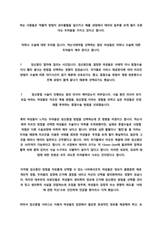 하는 사람들은 약물적 방법이 과다출혈을 일으키고 배출 과정에서 태아의 일부를 보게 될지 모른
다는 두려움을 가지고 있다고 합니다.
마취나 수술에 대한 두려움 입니다. 먹는낙태약을 선택하는 많은 여성들은 마취나 수술에 대한
두려움이 매우 컸다고 합니다.
? 임신중단 절차에 걸리는 시간입니다. 임신중단을 결정한 여성들은 낙태약 이나 중절수술
이나 빨리 끝나는 방법을 선택하는 경향이 있었습니다. 국가별로 서비스 제공방식에 따라 미프진
방법이 수술에 따른 대기시간이 없기 때문에 선호되기도 했고, 중절수술 방법이 병원 방문횟수나
전체 과정이 짧게 끝나기 때문에 선택되기도 했습니다.
? 임신중절 시술이 진행되는 동안 의식이 깨어있는지 여부입니다. 시술 동안 의식이 유지
되길 바라는 여성들은 미프진 복용 방법을, 임신중절 이라는 경험을 피하고 싶은 여성들은 진정
제를 투여하는 중절수술 방법을 선호했습니다.
특히 여성들이 느끼는 두려움은 임신중절 방법을 선택하는데 큰 영향을 미쳤다고 합니다. 먹는낙
태약 미프진 방법을 선택한 여성들은 수술이나 마취를 두려워했지만, 실제로 중절수술로 사망할
위험은 다른 수술과정에 비하여 매우 낮다고 합니다. 반대로 심한 출혈이나 '혈전'을 볼 거라는
두려움 때문에 미프진을 이용한 낙태를 회피한 여성들은 무엇을 보게 될지 확실하지도 않은데 그
것을 태아나 태아의 일부라고 간주했다고 합니다. 여러 국가들에서 미프진 복용에 의한 임신중단
은 10주까지 가능하다고 합니다. 이 시점에서 태아의 크기는 약 15mm~3cm에 불과하며 점액과
혈액 속에 묻혀 있어서 사실 누구라도 식별하기 쉽지가 않다고 합니다. 이러한 내과적, 외과적 방
법에 대한 반응은 모두 과도한 두려움에서 나오는 것이었다고 합니다.
이처럼 임신중단 방법을 자유롭게 선택할 수 있는 나라에서조차 여성들은 정보가 불충분한 채로
개인적 경험, 두려움의 감정에 근거해 결정을 내리고 자신의 선택을 합리화하려는 경향이 있습니
다. 하지만 대부부의 의료인들은 여성들이 생의학적 정보에 근거해 임신중단 방법을 선택할 것이
라 믿고 생의학적 사실을 전달하는데 초점을 맞추며, 여성들의 감정적 또는 편향적 태도를 '낙태
에 관한 미신'으로 간단하게 언급할 뿐이라고 지적 했습니다.
따라서 임신중절 서비스는 이용자 여성들의 입장에서 필요한 효과적인 정보를 제공해야 하고, 보
 