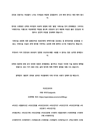 건의료 전문가는 여성들이 느끼는 두려움과 복잡한 감정들까지 고려 해야 한다고 제언 해야 합니
다.
한국은 오랫동안 선택의 여지없이 외과적 방법에 의한 '불법' 낙태수술 만이 존재해왔고 그마저도
'낙태죄'라는 이름으로 여성에게만 책임을 묻도록 규정되어 있기 때문에 여성은 홀로 건강상의 위
험이나 금전적 부담을 감내해야 했습니다.
낙태수술 과정에 대한 설명은커녕 의료진에게 면책각서를 강요받는 등 환자권리를 보장받을 수
없고, 낙태수술 사실은 관계 정리를 거부하는 남성에 의해 협박의 도구로 이용되기도 했습니다.
무엇보다 이미 안전성과 효과성이 입증된 유산유도제를 사용할 수 없다는 점은 심각한 문제입니
다.
의학의 발전에 의해 보다 안전한 방법이 존재함에도 불구하고 여성은 이러한 기술 발전의 혜택을
받을수도 없고 자기 몸과 건강, 삶의 방식에 대해 주체적 결정을 내릴 수도 없습니다.
꼼짝없이 '불법적' 존재로 살아온 여성들에게 이제 국가와 사회가 답해야 할 때입니다.
미프진코리아
카톡 아이디:helpmife
오픈채팅 링크: https://open.kakao.com/o/sv2ZMugc
#미프진 #정품미프진 #미프진정품 #미프진코리아 #미프진직구 #미프진가격 #미프진부작용 #미
프진후기 #미프진구입
#미페프렉스 #미프진구매 #미프진복용 #미프진판매 #낙태약 #정품낙태약 #낙태약복용 #낙태약
구매 #낙태약구입
#낙태약가격 #낙태약후기 #낙태유도제 #낙태비용 #낙태알약 #낙태가능시기 #먹는낙태약 #낙태
 