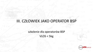 III. CZŁOWIEK JAKO OPERATOR BSP
szkolenie dla operatorów BSP
VLOS < 5kg
 