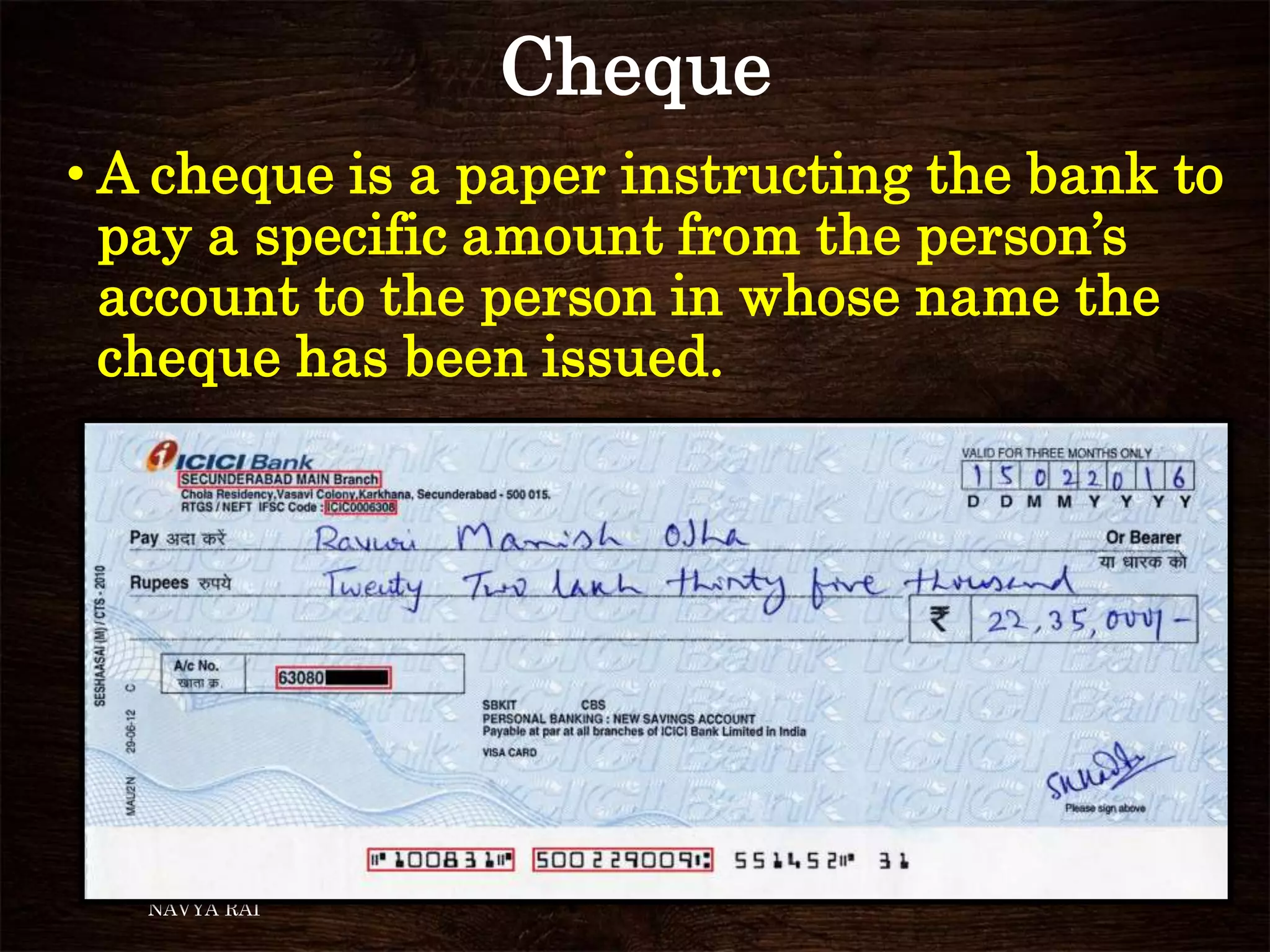 Cheque
NAVYA RAI
• A cheque is a paper instructing the bank to
pay a specific amount from the person’s
account to the person in whose name the
cheque has been issued.
 
