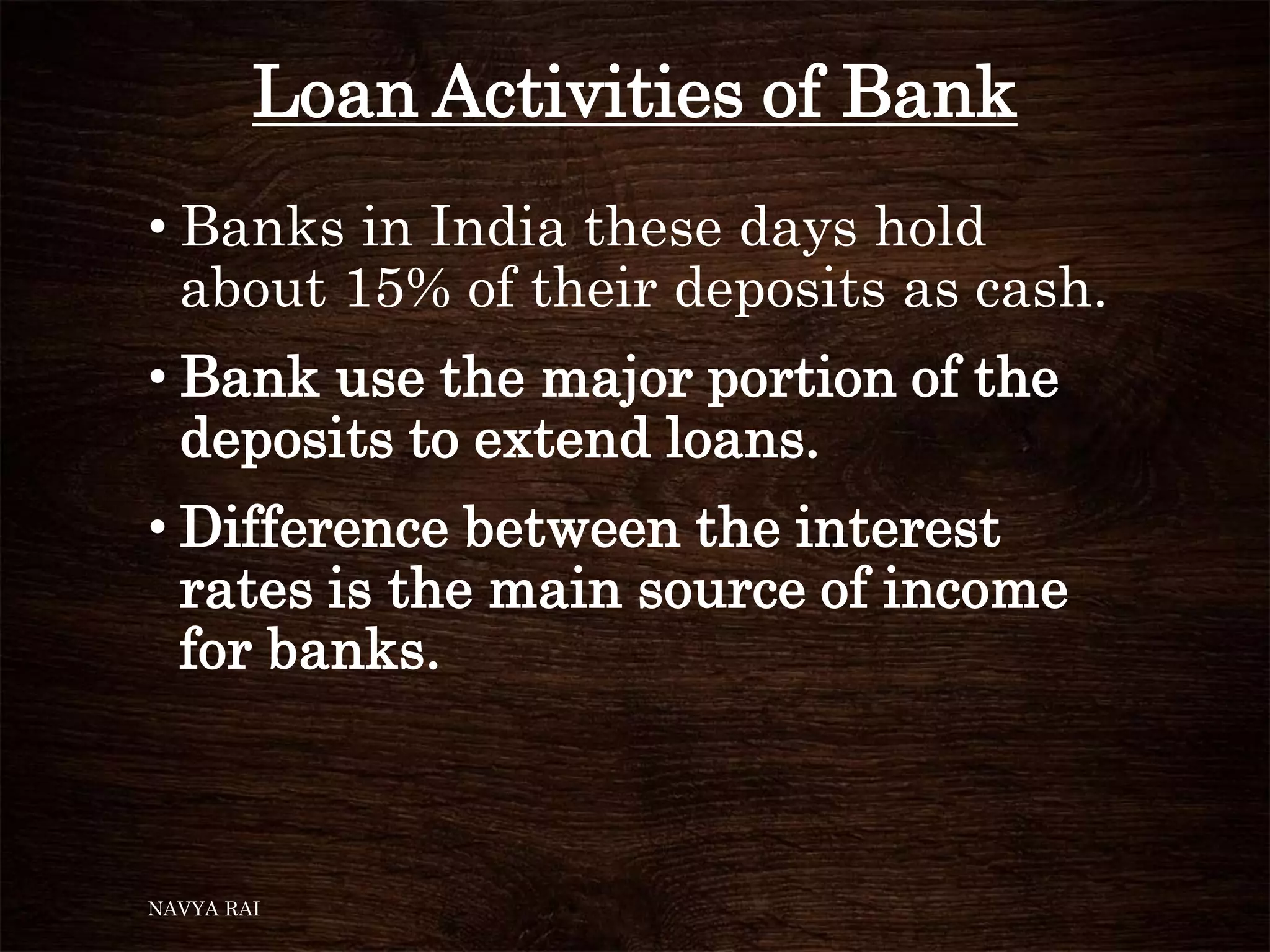 Loan Activities of Bank
• Banks in India these days hold
about 15% of their deposits as cash.
• Bank use the major portion of the
deposits to extend loans.
• Difference between the interest
rates is the main source of income
for banks.
NAVYA RAI
 