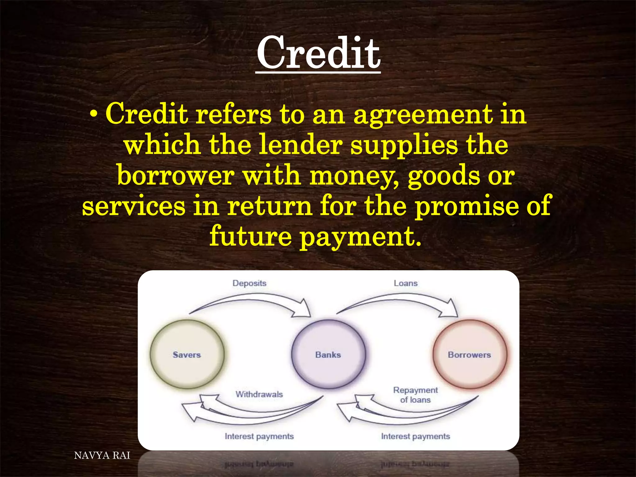 Credit
• Credit refers to an agreement in
which the lender supplies the
borrower with money, goods or
services in return for the promise of
future payment.
NAVYA RAI
 