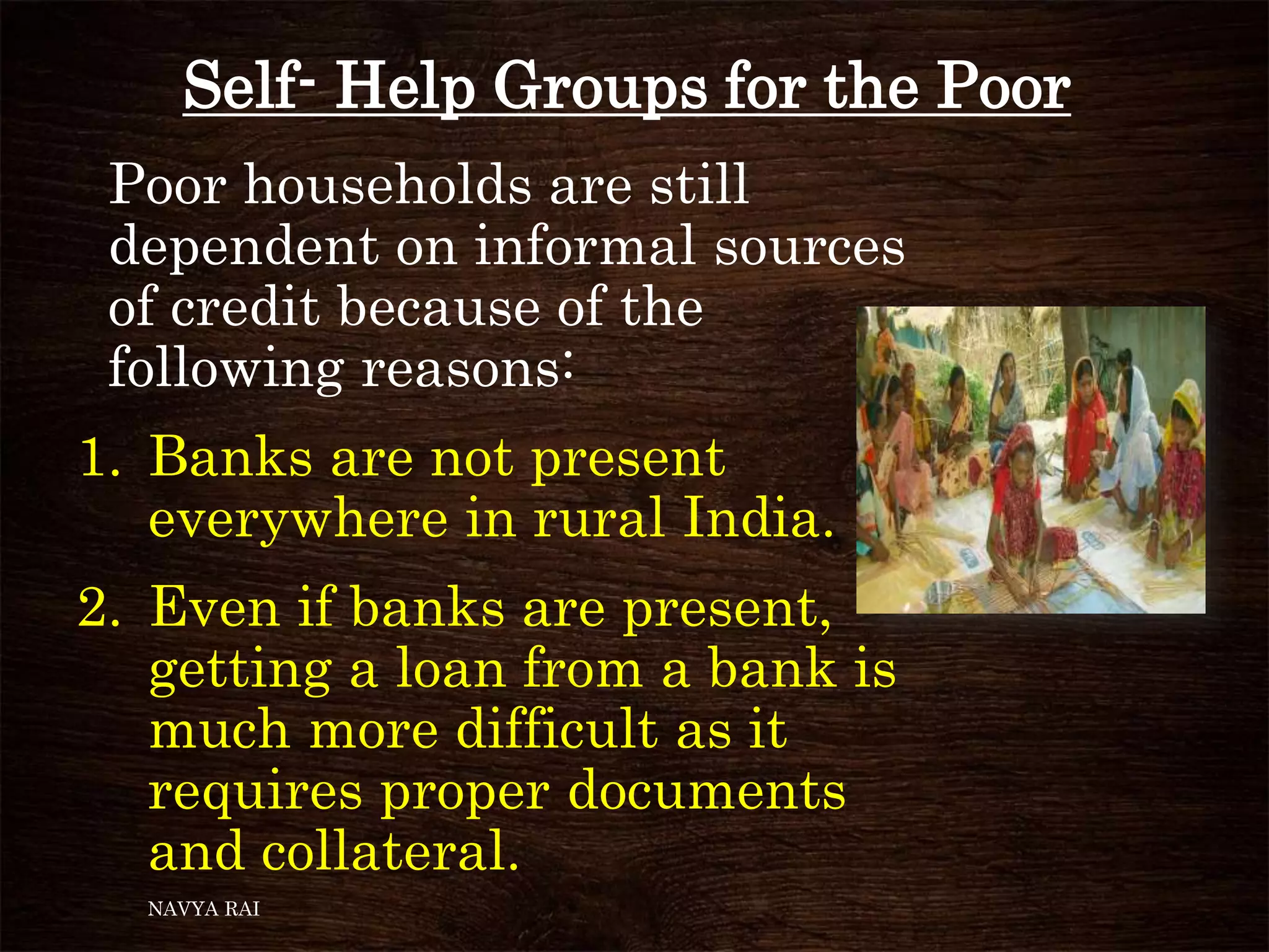 Self- Help Groups for the Poor
Poor households are still
dependent on informal sources
of credit because of the
following reasons:
1. Banks are not present
everywhere in rural India.
2. Even if banks are present,
getting a loan from a bank is
much more difficult as it
requires proper documents
and collateral.
NAVYA RAI
 