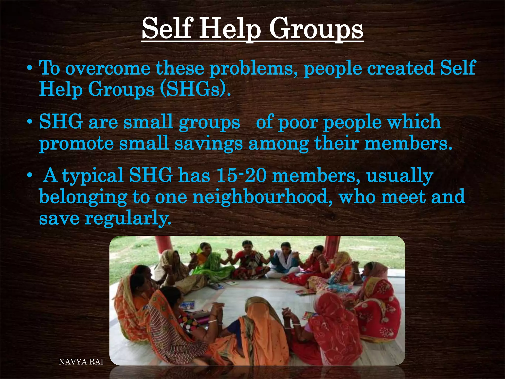 Self Help Groups
• To overcome these problems, people created Self
Help Groups (SHGs).
• SHG are small groups of poor people which
promote small savings among their members.
• A typical SHG has 15-20 members, usually
belonging to one neighbourhood, who meet and
save regularly.
NAVYA RAI
 