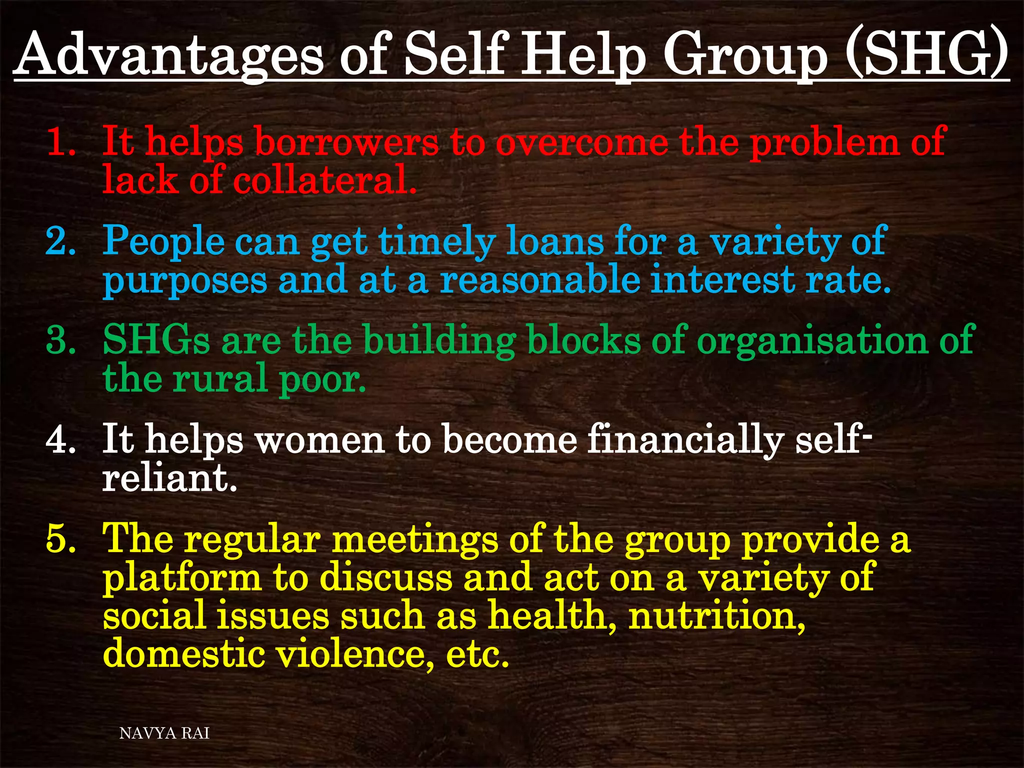 Advantages of Self Help Group (SHG)
1. It helps borrowers to overcome the problem of
lack of collateral.
2. People can get timely loans for a variety of
purposes and at a reasonable interest rate.
3. SHGs are the building blocks of organisation of
the rural poor.
4. It helps women to become financially self-
reliant.
5. The regular meetings of the group provide a
platform to discuss and act on a variety of
social issues such as health, nutrition,
domestic violence, etc.
NAVYA RAI
 