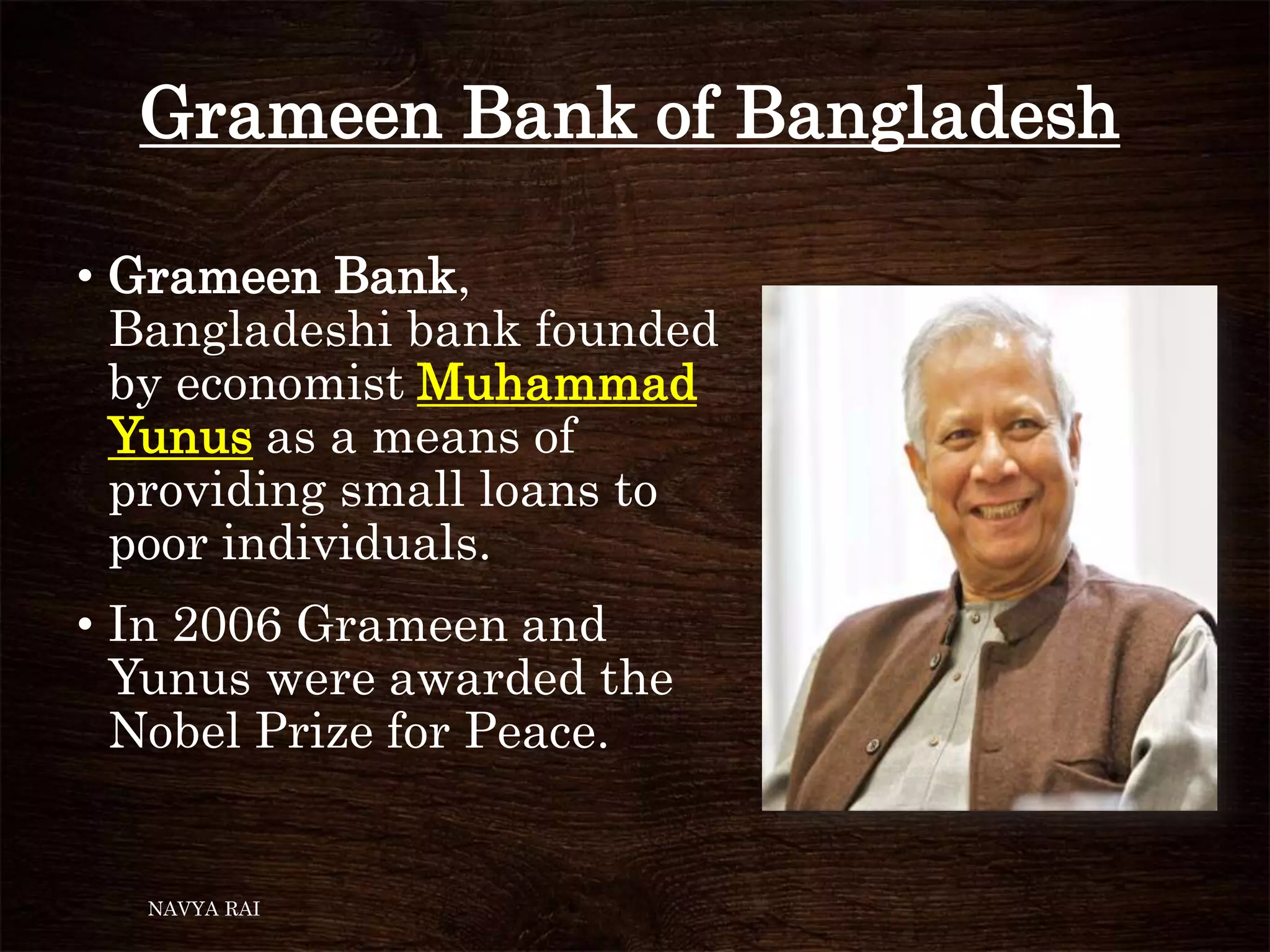Grameen Bank of Bangladesh
• Grameen Bank,
Bangladeshi bank founded
by economist Muhammad
Yunus as a means of
providing small loans to
poor individuals.
• In 2006 Grameen and
Yunus were awarded the
Nobel Prize for Peace.
NAVYA RAI
 