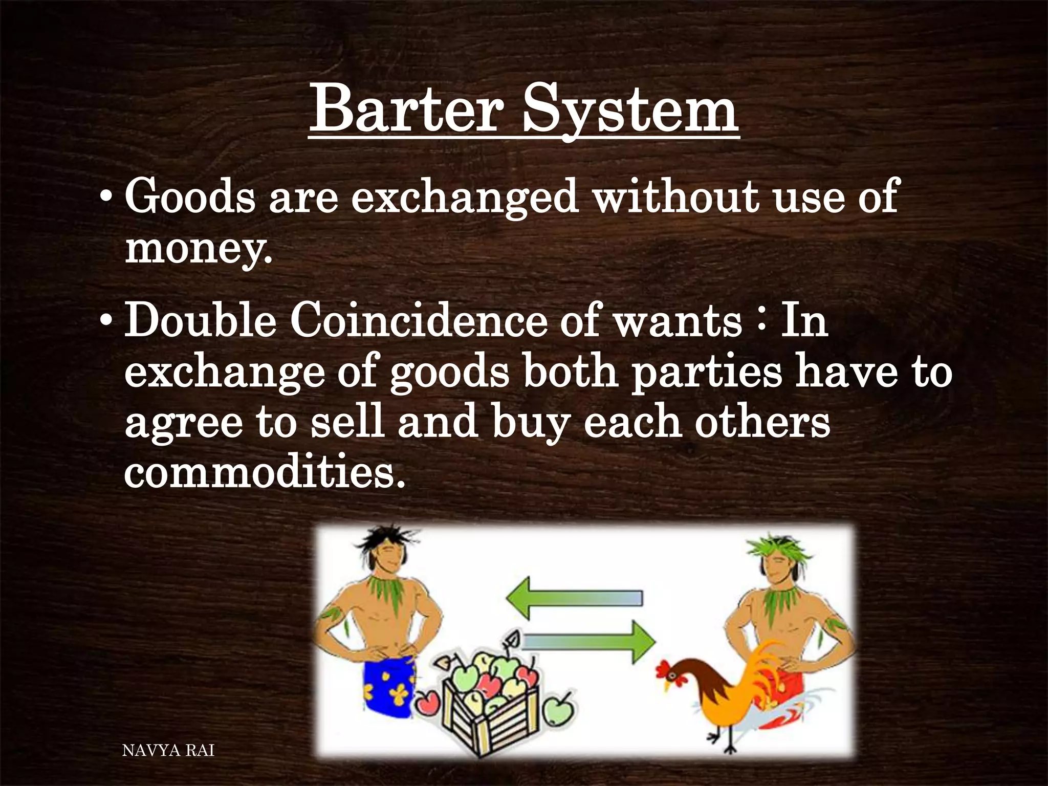 Barter System
• Goods are exchanged without use of
money.
• Double Coincidence of wants : In
exchange of goods both parties have to
agree to sell and buy each others
commodities.
NAVYA RAI
 
