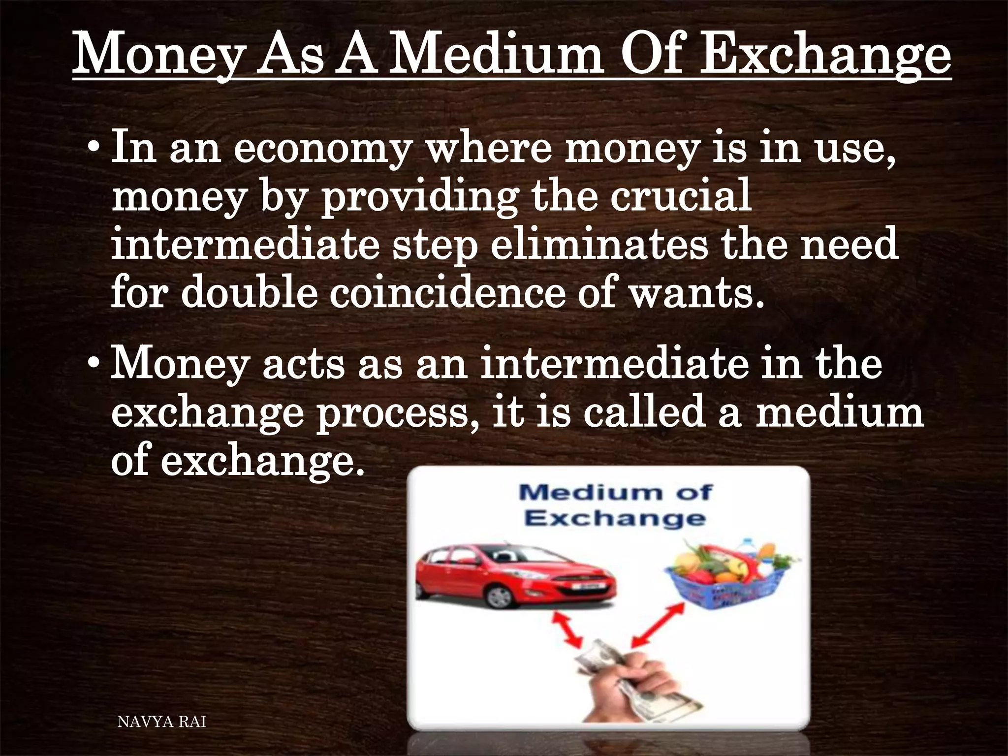 Money As A Medium Of Exchange
• In an economy where money is in use,
money by providing the crucial
intermediate step eliminates the need
for double coincidence of wants.
• Money acts as an intermediate in the
exchange process, it is called a medium
of exchange.
NAVYA RAI
 