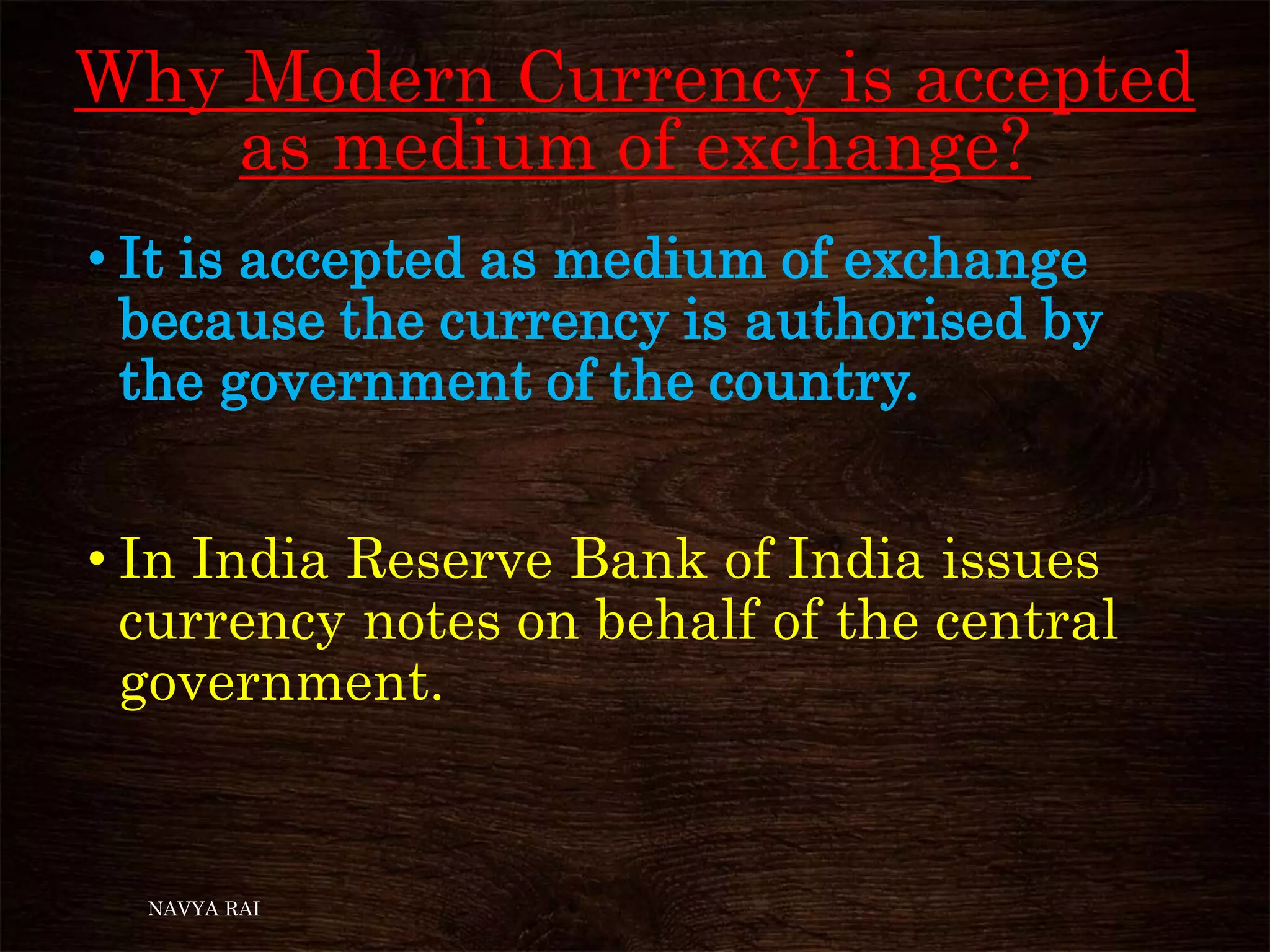Why Modern Currency is accepted
as medium of exchange?
• It is accepted as medium of exchange
because the currency is authorised by
the government of the country.
• In India Reserve Bank of India issues
currency notes on behalf of the central
government.
NAVYA RAI
 