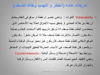 ‫تعريفات‬‫هامه‬(‫و‬ ‫الخطر‬‫التهديد‬‫الضعف‬ ‫ونقاط‬)
•Vulnerability‫الثغرات‬::‫يحتمل‬ ‫النظام‬ ‫في‬ ‫موقع‬ ‫او‬ ‫نقطة‬ ‫او‬ ‫عنصر‬ ‫وتعني‬
‫من‬ ‫ينفذ‬ ‫ان‬‫خالله‬‫يتحقق‬ ‫او‬ ‫المعتدي‬‫بسببه‬‫األشخ‬ ‫يعد‬ ‫فمثال‬ ‫االختراق‬‫الذين‬ ‫اص‬
‫يكن‬ ‫لم‬ ‫اذا‬ ‫ضعف‬ ‫نقطة‬ ‫النظام‬ ‫يستخدمون‬‫تدريبهم‬‫النظ‬ ‫الستخدام‬ ‫كافيا‬‫ام‬‫وحمايته‬
‫مشفرا‬ ‫يكن‬ ‫لم‬ ‫اذا‬ ‫مثال‬ ‫ضعف‬ ‫نقطة‬ ‫باإلنترنت‬ ‫االتصال‬ ‫يكون‬ ‫وقد‬ ،.‫وق‬‫يكون‬ ‫د‬
‫غير‬ ‫يكون‬ ‫كأن‬ ‫ضعف‬ ‫نقطة‬ ‫للنظام‬ ‫المكاني‬ ‫الموقع‬‫مجهز‬‫و‬ ‫الوقاية‬ ‫بوسائل‬‫الحماية‬
‫الضعف‬ ‫نقاط‬ ‫فان‬ ‫وبالعموم‬ ،‫هي‬‫لتحقيق‬ ‫المحركة‬ ‫األسباب‬‫التهديدات‬‫او‬‫المخاطر‬
.‫ويرتبط‬‫بهذا‬‫الوقاية‬ ‫وسائل‬ ‫اصطالح‬ ‫االصطالح‬Countermeasures :
‫ا‬ ‫ووسائل‬ ‫واألقفال‬ ‫السر‬ ‫ككلمات‬ ‫النظام‬ ‫لحماية‬ ‫المتبع‬ ‫التكنيك‬ ‫وتعني‬‫لرقابة‬
‫النارية‬ ‫والجدران‬‫وغيرها‬.
‫السيبراني‬ ‫األمن‬-‫م‬/‫البيلي‬ ‫أيمن‬-‫للتواصل‬77291544510
 