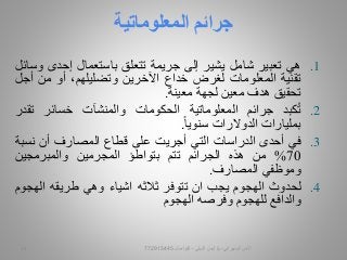 .1‫هي‬‫تعبير‬‫شامل‬‫يشير‬‫إلى‬‫جريمة‬‫تتعلق‬‫باستعمال‬‫إحدى‬‫وسائل‬
‫تقنية‬‫المعلومات‬‫لغرض‬‫خداع‬‫اآلخرين‬،‫وتضليلهم‬‫أو‬‫من‬‫أ‬‫جل‬
‫تحقيق‬‫هدف‬‫معين‬‫لجهة‬‫معينة‬.
.2‫كبد‬ُ‫ت‬‫جرائم‬‫المعلوماتية‬‫الحكومات‬‫والمنشآت‬‫خسائر‬‫تق‬‫در‬
‫بمليارات‬‫الدوالرات‬‫سنويا‬.
.3‫في‬‫أحدى‬‫الدراسات‬‫التي‬‫أجريت‬‫على‬‫قطاع‬‫المصارف‬‫أن‬‫نس‬‫بة‬
70%‫من‬‫هذه‬‫الجرائم‬‫تتم‬‫بتواطؤ‬‫المجرمين‬‫والمبرمجين‬
‫وموظفي‬‫المصارف‬.
.4‫لحدوث‬‫الهجوم‬‫يجب‬‫ان‬‫تتوفر‬‫ثالثه‬‫اشياء‬‫وهي‬‫طريقه‬‫اله‬‫جوم‬
‫والدافع‬‫للهجوم‬‫وفرصه‬‫الهجوم‬
‫المعلوماتية‬ ‫جرائم‬
‫السيبراني‬ ‫األمن‬-‫م‬/‫البيلي‬ ‫أيمن‬-‫للتواصل‬77291544512
 