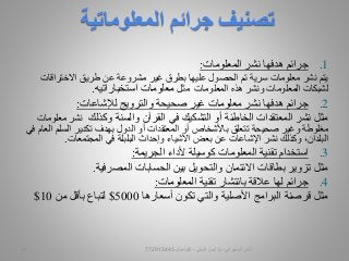 .1‫المعلومات‬ ‫نشر‬ ‫هدفها‬ ‫جرائم‬:
‫االختراقات‬ ‫طريق‬ ‫عن‬ ‫مشروعة‬ ‫غير‬ ‫بطرق‬ ‫عليها‬ ‫الحصول‬ ‫تم‬ ‫سرية‬ ‫معلومات‬ ‫نشر‬ ‫يتم‬
‫المعلومات‬ ‫هذه‬ ‫ونشر‬ ‫المعلومات‬ ‫لشبكات‬‫مثل‬‫استخباراتيه‬ ‫معلومات‬.
.2‫صحيحة‬ ‫غير‬ ‫معلومات‬ ‫نشر‬ ‫هدفها‬ ‫جرائم‬‫لإلشاعات‬ ‫والترويج‬:
‫والسنة‬ ‫القرآن‬ ‫في‬ ‫التشكيك‬ ‫أو‬ ‫الخاطئة‬ ‫المعتقدات‬ ‫نشر‬ ‫مثل‬‫وكذلك‬‫م‬ ‫نشر‬‫علومات‬
‫السلم‬ ‫تكدير‬ ‫بهدف‬ ‫الدول‬ ‫أو‬ ‫المعتقدات‬ ‫أو‬ ‫باألشخاص‬ ‫تتعلق‬ ‫صحيحة‬ ‫وغير‬ ‫مغلوطة‬‫في‬ ‫العام‬
‫المجتمعات‬ ‫في‬ ‫البلبلة‬ ‫وإحداث‬ ‫األشياء‬ ‫بعض‬ ‫عن‬ ‫اإلشاعات‬ ‫نشر‬ ‫وكذلك‬ ،‫البلدان‬.
.3‫الجريمة‬ ‫ألداء‬ ‫كوسيلة‬ ‫المعلومات‬ ‫تقنية‬ ‫استخدام‬:
‫المصرفية‬ ‫الحسابات‬ ‫بين‬ ‫والتحويل‬ ‫االئتمان‬ ‫بطاقات‬ ‫تزوير‬ ‫مثل‬.
.4‫المعلومات‬ ‫تقنية‬ ‫بانتشار‬ ‫عالقة‬ ‫لها‬ ‫جرائم‬:
‫أسعارها‬ ‫تكون‬ ‫والتي‬ ‫األصلية‬ ‫البرامج‬ ‫قرصنة‬ ‫مثل‬5000$‫من‬ ‫بأقل‬ ‫لتباع‬10$
‫المعلوماتية‬ ‫جرائم‬ ‫تصنيف‬
‫السيبراني‬ ‫األمن‬-‫م‬/‫البيلي‬ ‫أيمن‬-‫للتواصل‬77291544513
 