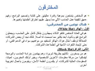 ‫المخترقون‬
‫هم‬‫أشخاص‬‫يتمتعون‬‫بموهبة‬‫وقدرة‬‫عاليتين‬‫على‬‫كتابة‬‫وتصميم‬‫البرامج‬،‫وفهم‬
‫عميق‬‫لكيفية‬‫عمل‬‫الحاسب‬‫اآللي‬‫مما‬‫يسهل‬‫عليهم‬‫اختراق‬‫أنظمتها‬‫وتغيير‬‫ها‬.
‫هناك‬‫نوعين‬‫من‬‫المخترقين‬:
‫األول‬:‫الهاكر‬(White Hat).
‫هم‬‫في‬‫العادة‬‫أشخاص‬‫فائقو‬‫الذكاء‬‫يسيطرون‬‫بشكل‬‫كامل‬‫على‬،‫الحاسب‬‫وي‬‫جعلون‬
‫البرامج‬‫تقوم‬‫بأشياء‬‫أبعد‬‫بكثير‬‫مما‬‫صممت‬‫له‬‫أصال‬.‫لذلك‬‫نجد‬‫أن‬‫بعض‬‫الشركات‬
‫العمالقة‬‫توظف‬‫أمثال‬‫هؤالء‬‫الهاكر‬‫لتستفيد‬‫من‬‫مواهبهم‬‫سواء‬‫في‬‫الدعم‬‫الف‬،‫ني‬‫أو‬
‫حتى‬‫إليجاد‬‫الثغرات‬‫األمنية‬‫في‬‫أنظمة‬‫هذه‬‫الشركات‬.
‫الثاني‬:‫الكراكر‬(Black Hat).
‫هم‬‫من‬‫يسخرون‬‫ذكائهم‬‫بطريقة‬،‫شريرة‬‫وهم‬‫يهتمون‬‫بدراسة‬‫الحاسب‬‫والبرم‬‫جة‬
‫ليتمكنوا‬‫من‬‫سرقة‬‫معلومات‬‫اآلخرين‬،‫الشخصية‬‫ويغير‬‫أولئك‬،‫المخربون‬،‫أحيانا‬
‫المعلومات‬‫المالية‬،‫للشركات‬‫أو‬‫يكسرون‬‫أنظمة‬،‫األمان‬‫ويقومون‬‫بأعمال‬‫تخر‬‫يبية‬
‫أخرى‬.‫السيبراني‬ ‫األمن‬-‫م‬/‫البيلي‬ ‫أيمن‬-‫للتواصل‬
772915445
14
 