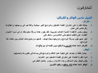 ‫ن‬‫املخترقو‬:
‫الفرق‬‫مابين‬‫الهاكر‬‫و‬‫الكراكر‬:
‫الكراكر‬:
.1‫يمتلك‬‫القدرة‬‫على‬‫اختراق‬‫أنظمة‬‫التشغيل‬‫والبرامج‬‫الغير‬‫مجانية‬‫والتالعب‬‫في‬‫برمجتها‬‫وإع‬‫طاؤها‬
‫رقم‬‫خاص‬‫لكي‬‫تعمل‬.
.2‫ويقوم‬‫بكسر‬‫األنظمة‬‫األمنية‬‫ألهداف‬،‫تخريبية‬‫فقد‬‫يكون‬‫هدفه‬‫سرقة‬‫معلوماتك‬‫أو‬‫في‬‫أسوأ‬‫األحيان‬
‫القضاء‬‫على‬‫النظام‬‫المعلوماتي‬،‫اإللكتروني‬‫بشكل‬‫كلي‬.
.3‫كثير‬‫منهم‬‫يقوم‬‫بسرقة‬‫البرامج‬‫و‬‫توزيعها‬‫مجانا‬،‫لهدف‬‫فمنهم‬‫من‬‫يضع‬‫ملف‬‫الباتش‬‫بين‬‫م‬‫لفات‬‫هذا‬
‫البرنامج‬.
.4‫الكراكر‬‫دائما‬‫عمله‬‫تخريبي‬‫وال‬‫ينفع‬‫سوى‬‫نفسه‬‫أو‬‫من‬‫يدفع‬‫له‬.
‫الهاكر‬:
.1‫يحاول‬‫فقط‬‫أن‬‫يتعرف‬‫على‬‫كيفية‬‫عمل‬‫النظام‬‫والبرامج‬‫لكي‬‫يساعد‬‫في‬‫تطويرها‬‫وتحسين‬‫ها‬.
.2‫لديه‬‫القدرة‬‫الكاملة‬‫على‬‫اختراق‬‫أنظمة‬‫التشغيل‬‫عبر‬‫االنترنت‬.
.3‫يقوم‬‫الهاكر‬‫بحل‬‫المشاكل‬‫و‬‫بناء‬‫األشياء‬,‫و‬‫يؤمن‬‫بالعمل‬‫التطوعي‬.
.4‫الهاكر‬‫دائما‬‫عمله‬‫بناء‬‫ومفيد‬‫و‬‫ينفع‬‫اآلخرين‬.
‫السيبراني‬ ‫األمن‬-‫م‬/‫البيلي‬ ‫أيمن‬-‫للتواصل‬77291544515
 