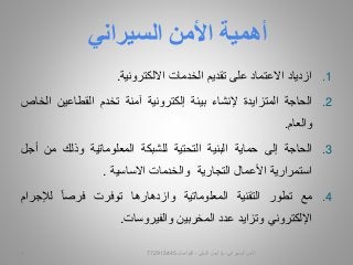 .1‫ا‬‫زدياد‬‫االعتماد‬‫على‬‫تقديم‬‫الخدمات‬‫االلكترونية‬.
.2‫الحاجة‬‫المتزايدة‬‫إلنشاء‬‫بيئة‬‫إلكترونية‬‫آمنة‬‫تخدم‬‫القطاعين‬‫ا‬‫لخاص‬
‫والعام‬.
.3‫الحاجة‬‫إلى‬‫حماية‬‫البنية‬‫التحتية‬‫للشبكة‬‫المعلوماتية‬‫وذلك‬‫من‬‫أجل‬
‫استمرارية‬‫األعمال‬‫التجارية‬‫والخدمات‬‫االساسية‬.
.4‫مع‬‫تطور‬‫التقنية‬‫المعلوماتية‬‫وازدهارها‬‫توفرت‬‫فرصا‬‫لإلجرا‬‫م‬
‫اإللكتروني‬‫و‬‫تزايد‬‫عدد‬‫المخربين‬‫والفيروسات‬.
‫أهمية‬‫السيراني‬ ‫األمن‬
‫السيبراني‬ ‫األمن‬-‫م‬/‫البيلي‬ ‫أيمن‬-‫للتواصل‬7729154453
 