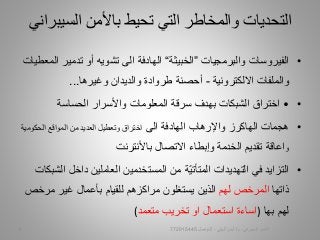 •‫والبرمجيات‬ ‫الفيروسات‬”‫الخبيثة‬“‫تدمير‬ ‫أو‬ ‫تشويه‬ ‫الى‬ ‫الهادفة‬‫المعطيات‬
‫والملفات‬‫االلكترونية‬-‫وغيرها‬ ‫والديدان‬ ‫طروادة‬ ‫أحصنة‬...
••‫واألسرار‬ ‫المعلومات‬ ‫سرقة‬ ‫بهدف‬ ‫الشبكات‬ ‫اختراق‬‫الحساسة‬
•‫هجمات‬‫واإلرهاب‬ ‫الهاكرز‬‫الهادفة‬‫الى‬‫المواقع‬ ‫من‬ ‫العديد‬ ‫وتعطيل‬ ‫اختراق‬‫الحكوم‬‫ية‬
‫و‬‫اعاقة‬‫تقديم‬‫الخدمة‬‫وإبطاء‬‫االتصال‬‫باألنترنت‬
•‫في‬ ‫التزايد‬‫داخل‬ ‫العاملين‬ ‫المستخدمين‬ ‫من‬ ‫ّة‬‫ي‬‫المتأت‬ ‫التهديدات‬‫الشبكات‬
‫ذاتها‬‫المرخص‬‫لهم‬‫مرخ‬ ‫غير‬ ‫بأعمال‬ ‫للقيام‬ ‫مراكزهم‬ ‫يستغلون‬ ‫الذين‬‫ص‬
‫بها‬ ‫لهم‬)‫اساءة‬‫تخريب‬ ‫او‬ ‫استعمال‬‫متعمد‬(
‫السيب‬ ‫باألمن‬ ‫تحيط‬ ‫التي‬ ‫والمخاطر‬ ‫التحديات‬‫راني‬
‫السيبراني‬ ‫األمن‬-‫م‬/‫البيلي‬ ‫أيمن‬-‫للتواصل‬7729154455
 