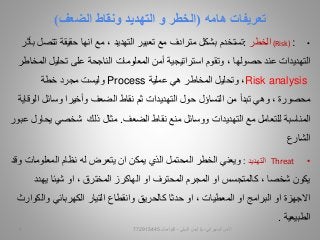 ‫تعريفات‬‫هامه‬(‫و‬ ‫الخطر‬‫التهديد‬‫الضعف‬ ‫ونقاط‬)
•(Risk) :‫الخطر‬:‫تستخدم‬‫تعبير‬ ‫مع‬ ‫مترادف‬ ‫بشكل‬‫التهديد‬‫مع‬ ،‫انها‬‫تتص‬ ‫حقيقة‬‫بأثر‬ ‫ل‬
‫التهديدات‬‫عند‬‫حصولها‬‫ا‬ ‫تحليل‬ ‫على‬ ‫الناجحة‬ ‫المعلومات‬ ‫أمن‬ ‫استراتيجية‬ ‫وتقوم‬ ،‫لمخاطر‬
Risk analysis‫المخاطر‬ ‫وتحليل‬ ،‫هي‬‫عملية‬Process‫خطة‬ ‫مجرد‬ ‫وليست‬
، ‫محصورة‬‫وهي‬‫حول‬ ‫التساؤل‬ ‫من‬ ‫تبدأ‬‫التهديدات‬‫ال‬ ‫وسائل‬ ‫وأخيرا‬ ‫الضعف‬ ‫نقاط‬ ‫ثم‬‫وقاية‬
‫مع‬ ‫للتعامل‬ ‫المناسبة‬‫التهديدات‬‫الضعف‬ ‫نقاط‬ ‫منع‬ ‫ووسائل‬.‫ذلك‬ ‫مثال‬‫عبور‬ ‫يحاول‬ ‫شخصي‬
‫الشارع‬
•Threat‫التهديد‬:‫يتعرض‬ ‫ان‬ ‫يمكن‬ ‫الذي‬ ‫المحتمل‬ ‫الخطر‬ ‫ويعني‬‫له‬‫المعلوما‬ ‫نظام‬‫وقد‬ ‫ت‬
‫او‬ ‫المحترف‬ ‫المجرم‬ ‫او‬ ‫كالمتجسس‬ ، ‫شخصا‬ ‫يكون‬‫الهاكرز‬‫شيئا‬ ‫او‬ ، ‫المخترق‬‫يهدد‬
‫االجهزة‬‫التيار‬ ‫وانقطاع‬ ‫كالحريق‬ ‫حدثا‬ ‫او‬ ، ‫المعطيات‬ ‫او‬ ‫البرامج‬ ‫او‬‫الكهربائي‬‫والك‬‫وارث‬
‫الطبيعية‬.
‫السيبراني‬ ‫األمن‬-‫م‬/‫البيلي‬ ‫أيمن‬-‫للتواصل‬7729154459
 
