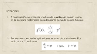 NOTACIÓN
⬗ A continuación se presenta una lista de la notación común usada
en la literatura matemática para denotar la derivada de una función:
⬗ Por supuesto, en varias aplicaciones se usan otros símbolos. Por
tanto, si z = t2 , entonces:
 