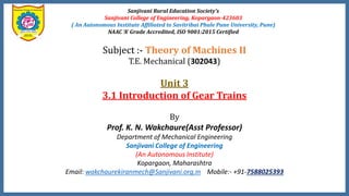 Sanjivani Rural Education Society’s
Sanjivani College of Engineering, Kopargaon-423603
( An Autonomous Institute Affiliated to Savitribai Phule Pune University, Pune)
NAAC ‘A’ Grade Accredited, ISO 9001:2015 Certified
Subject :- Theory of Machines II
T.E. Mechanical (302043)
Unit 3
3.1 Introduction of Gear Trains
By
Prof. K. N. Wakchaure(Asst Professor)
Department of Mechanical Engineering
Sanjivani College of Engineering
(An Autonomous Institute)
Kopargaon, Maharashtra
Email: wakchaurekiranmech@Sanjivani.org.in Mobile:- +91-7588025393
 