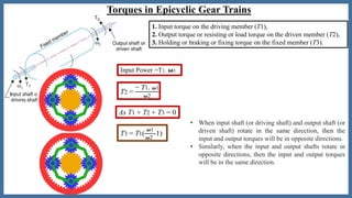 Torques in Epicyclic Gear Trains
T2 =
− T1. 𝝎1
𝝎2
As T1 + T2 + T3 = 0
T3 = T1(
𝝎1
𝝎2
-1)
Input Power =T1. 𝛚1
• When input shaft (or driving shaft) and output shaft (or
driven shaft) rotate in the same direction, then the
input and output torques will be in opposite directions.
• Similarly, when the input and output shafts rotate in
opposite directions, then the input and output torques
will be in the same direction.
1. Input torque on the driving member (T1),
2. Output torque or resisting or load torque on the driven member (T2),
3. Holding or braking or fixing torque on the fixed member (T3).
 