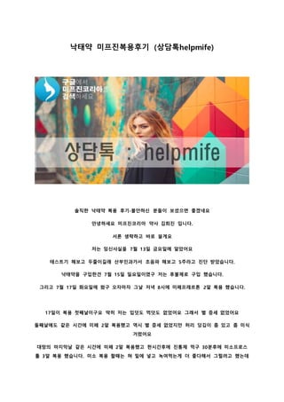 낙태약 미프진복용후기 (상담톡helpmife)
솔직한 낙태약 복용 후기-불안하신 분들이 보셨으면 좋겠네요
안녕하세요 미프진코리아 약사 김희진 입니다.
서론 생략하고 바로 쓸게요
저는 임신사실을 7월 13일 금요일에 알았어요
테스트기 해보고 두줄이길래 산부인과가서 초음파 해보고 5주라고 진단 받았습니다.
낙태약을 구입한건 7월 15일 일요일이였구 저는 후불제로 구입 했습니다.
그리고 7월 17일 화요일에 왔구 오자마자 그날 저녁 8시에 미페프레르톤 2알 복용 했습니다.
17일이 복용 첫째날이구요 딱히 저는 입덧도 먹덧도 없었어요 그래서 별 증세 없었어요
둘째날에도 같은 시간에 미페 2알 복용했고 역시 별 증세 없었지만 허리 당김이 좀 있고 좀 미식
거렸어요
대망의 마지막날 같은 시간에 미페 2알 복용했고 한시간후에 진통제 먹구 30분후에 미소프로스
톨 3알 복용 했습니다. 미소 복용 할때는 혀 밑에 넣고 녹여먹는게 더 좋다해서 그럴려고 했는데
 