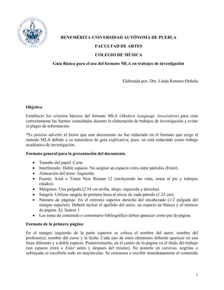 1
BENEMÉRITA UNIVERSIDAD AUTÓNOMA DE PUEBLA
FACULTAD DE ARTES
COLEGIO DE MÚSICA
Guía Básica para el uso del formato MLA en trabajos de investigación
Elaborada por: Dra. Linda Romero Orduña
Objetivo
Establecer los criterios básicos del formato MLA (Modern Language Association) para citar
correctamente las fuentes consultadas durante la elaboración de trabajos de investigación y evitar
el plagio de información.
*Es preciso advertir al lector que este documento no fue redactado en el formato que exige el
método MLA debido a su naturaleza de guía explicativa, pues, no está redactado como trabajo
académico de investigación.
Formato general para la presentación del documento
• Tamaño del papel: Carta.
• Interlineado: Doble espacio. No asignar un espacio extra entre párrafos (Enter).
• Alineación del texto: Izquierda.
• Fuente: Arial o Times New Roman 12 (incluyendo las citas, notas al pie y trabajos
citados).
• Márgenes: Una pulgada (2.54 cm arriba, abajo, izquierda y derecha).
• Sangría: Utilizar sangría de primera línea al inicio de cada párrafo (1.25 cm).
• Número de páginas: En el extremo superior derecho del encabezado (1/2 pulgada del
margen superior). Deberá incluir el apellido del autor, un espacio en blanco y el número
de página. Ej: Suárez 1
• Las notas de contenido o comentario bibliográfico deben aparecer como pie de página.
Formato de la primera página:
En el margen izquierdo de la parte superior se coloca el nombre del autor, nombre del
profesor(a), nombre del curso y la fecha. Cada uno de estos elementos deberán aparecer en una
línea diferente y a doble espacio. Posteriormente, en el centro de la página va el título del trabajo
(sin espacio extra o Enter antes y después del mismo). No ponerlo en cursivas, negritas o
subrayado ni escribirlo todo en mayúsculas. Se comienza a escribir inmediatamente el contenido
 